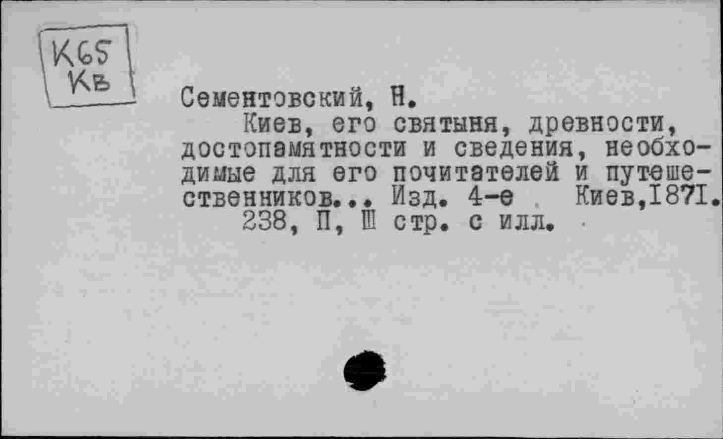 ﻿Сементовский, H.
Киев, его святыня, древности, достопамятности и сведения, необходимые для его почитателей и путешественников... Изд. 4-е Киев,1871.
238, П, Ш стр. с илл. ■